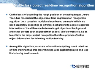 Multi-class object real-time recognition algorithm

 On the basis of acquiring the rough position of detecting target, Junyu
  Tech. has researched the object real-time segmentation recognition
  algorithm both based on model and non-based on model which are
  used separately according to different background to acquire accurate
  information of the difference between target object and background
  and other objects such as pedestrian aspect, vehicle types etc. So as
  to achieve the target object recognition therefore provide effective
  object information for following motion tracking.


 Among this algorithm, accurate information acquiring is not relied on
  off-line training thus this algorithm has wide application area and less
  limitation by environment.
 