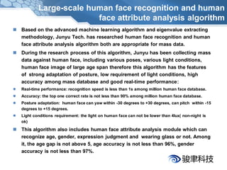 Large-scale human face recognition and human
                          face attribute analysis algorithm
 Based on the advanced machine learning algorithm and eigenvalue extracting
  methodology, Junyu Tech. has researched human face recognition and human
  face attribute analysis algorithm both are appropriate for mass data.
 During the research process of this algorithm, Junyu has been collecting mass
  data against human face, including various poses, various light conditions,
  human face image of large age span therefore this algorithm has the features
  of strong adaptation of posture, low requirement of light conditions, high
  accuracy among mass database and good real-time performance：
   Real-time performance: recognition speed is less than 1s among million human face database.
   Accuracy: the top one correct rate is not less than 90% among million human face database.
   Posture adaptation: human face can yaw within -30 degrees to +30 degrees, can pitch within -15
    degrees to +15 degrees.
   Light conditions requirement: the light on human face can not be lower than 4lux( non-night is
    ok)

 This algorithm also includes human face attribute analysis module which can
  recognize age, gender, expression judgment and wearing glass or not. Among
  it, the age gap is not above 5, age accuracy is not less than 96%, gender
  accuracy is not less than 97%.
 