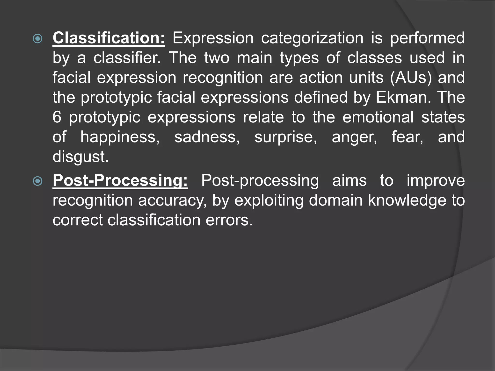    Classification: Expression categorization is performed
    by a classifier. The two main types of classes used in
    facial expression recognition are action units (AUs) and
    the prototypic facial expressions defined by Ekman. The
    6 prototypic expressions relate to the emotional states
    of happiness, sadness, surprise, anger, fear, and
    disgust.
   Post-Processing: Post-processing aims to improve
    recognition accuracy, by exploiting domain knowledge to
    correct classification errors.
 