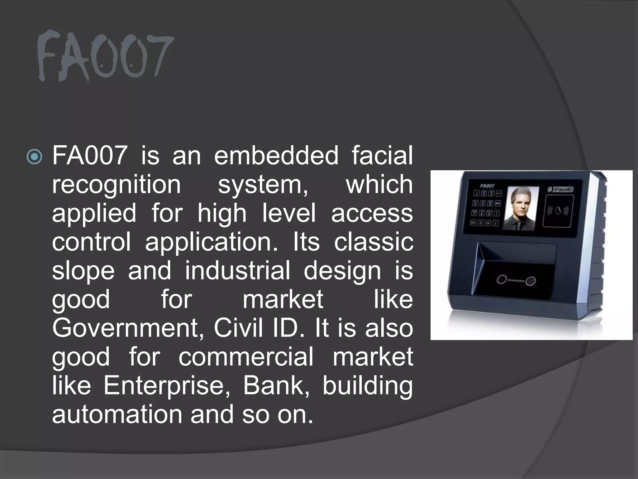 FA007
   FA007 is an embedded facial
    recognition system, which
    applied for high level access
    control application. Its classic
    slope and industrial design is
    good      for    market      like
    Government, Civil ID. It is also
    good for commercial market
    like Enterprise, Bank, building
    automation and so on.
 