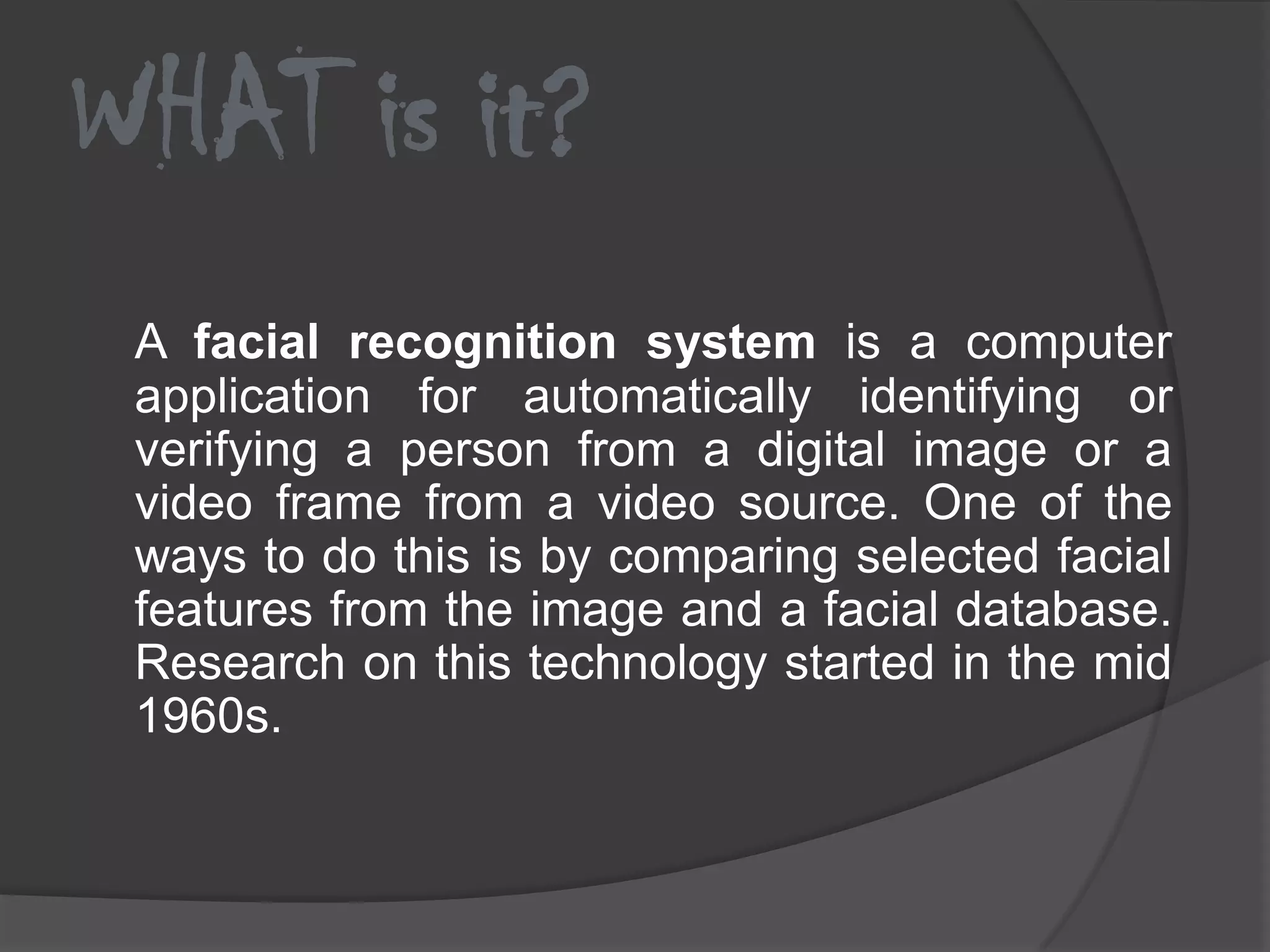 WHAT is it?
 A facial recognition system is a computer
 application for automatically identifying or
 verifying a person from a digital image or a
 video frame from a video source. One of the
 ways to do this is by comparing selected facial
 features from the image and a facial database.
 Research on this technology started in the mid
 1960s.
 