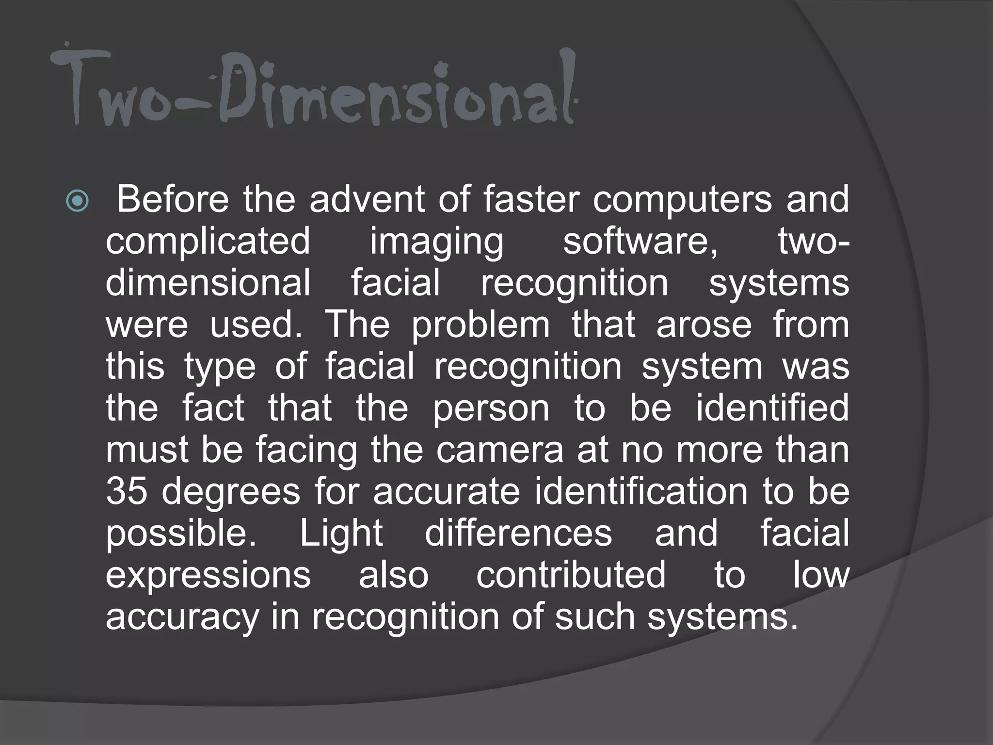 Two-Dimensional
    Before the advent of faster computers and
    complicated     imaging    software, two-
    dimensional facial recognition systems
    were used. The problem that arose from
    this type of facial recognition system was
    the fact that the person to be identified
    must be facing the camera at no more than
    35 degrees for accurate identification to be
    possible. Light differences and facial
    expressions also contributed to low
    accuracy in recognition of such systems.
 