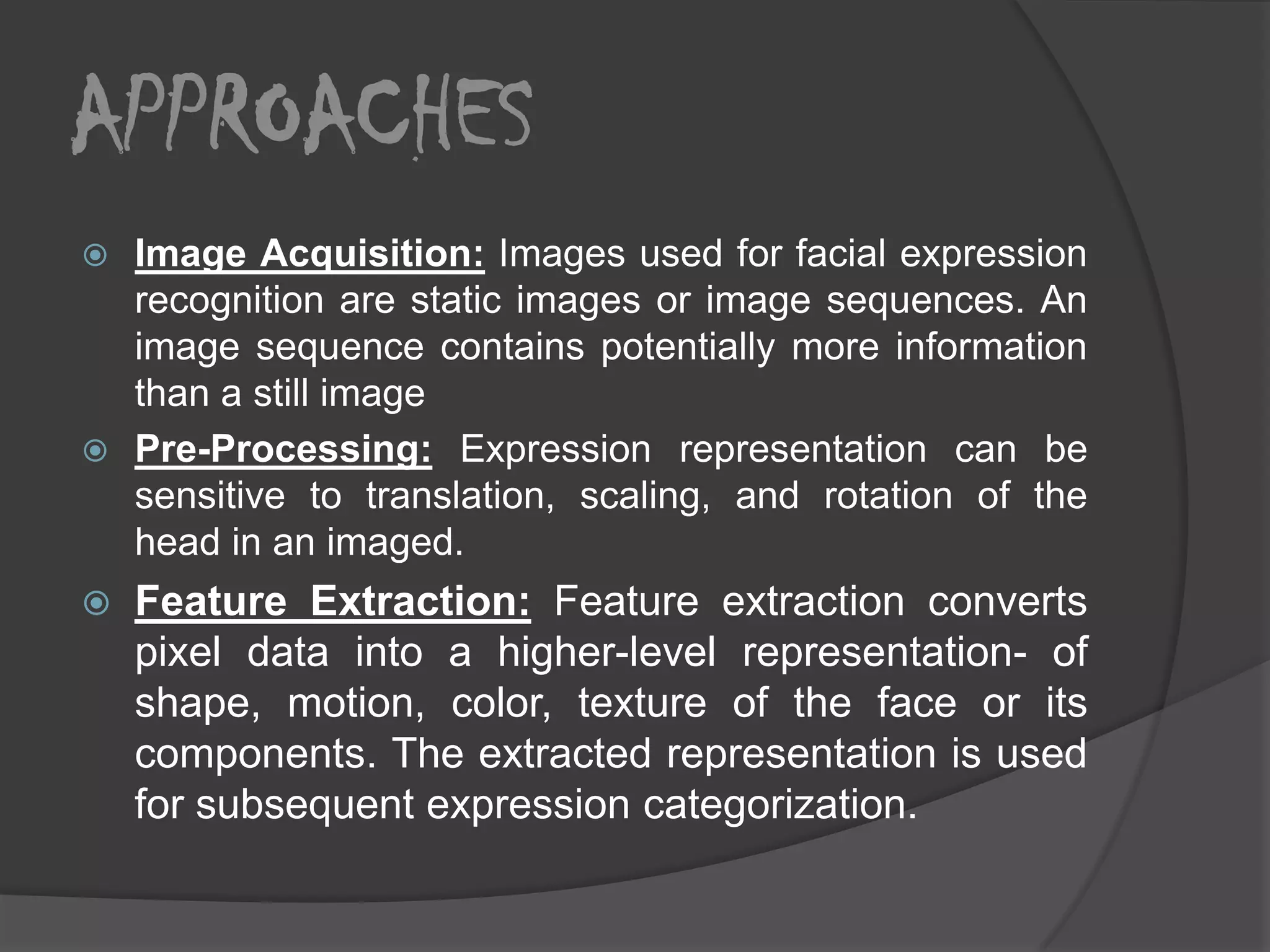 APPROACHES
 Image Acquisition: Images used for facial expression
  recognition are static images or image sequences. An
  image sequence contains potentially more information
  than a still image
 Pre-Processing: Expression representation can be
  sensitive to translation, scaling, and rotation of the
  head in an imaged.
   Feature Extraction: Feature extraction converts
    pixel data into a higher-level representation- of
    shape, motion, color, texture of the face or its
    components. The extracted representation is used
    for subsequent expression categorization.
 