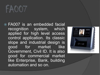 FA007
   FA007 is an embedded facial
    recognition system, which
    applied for high level access
    control application. Its classic
    slope and industrial design is
    good      for    market      like
    Government, Civil ID. It is also
    good for commercial market
    like Enterprise, Bank, building
    automation and so on.
 
