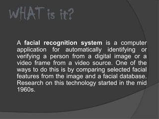 WHAT is it?
 A facial recognition system is a computer
 application for automatically identifying or
 verifying a person from a digital image or a
 video frame from a video source. One of the
 ways to do this is by comparing selected facial
 features from the image and a facial database.
 Research on this technology started in the mid
 1960s.
 