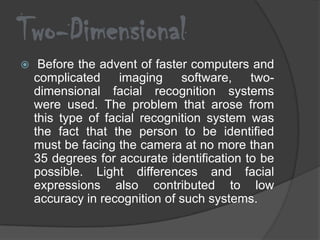 Two-Dimensional
    Before the advent of faster computers and
    complicated     imaging    software, two-
    dimensional facial recognition systems
    were used. The problem that arose from
    this type of facial recognition system was
    the fact that the person to be identified
    must be facing the camera at no more than
    35 degrees for accurate identification to be
    possible. Light differences and facial
    expressions also contributed to low
    accuracy in recognition of such systems.
 