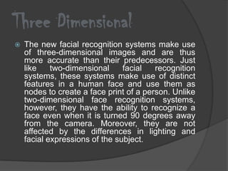 Three Dimensional
   The new facial recognition systems make use
    of three-dimensional images and are thus
    more accurate than their predecessors. Just
    like    two-dimensional     facial   recognition
    systems, these systems make use of distinct
    features in a human face and use them as
    nodes to create a face print of a person. Unlike
    two-dimensional face recognition systems,
    however, they have the ability to recognize a
    face even when it is turned 90 degrees away
    from the camera. Moreover, they are not
    affected by the differences in lighting and
    facial expressions of the subject.
 