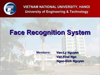 VIETNAM NATIONAL UNIVERSITY, HANOI
  ĐẠI HỌC
CÔNG NGHỆ
             University of Engineering & Technology




   Face Recognition System

                   Members:    Van-Ly Nguyen
                               Van-Khai Ngo
                               Ngoc-Sinh Nguyen
 