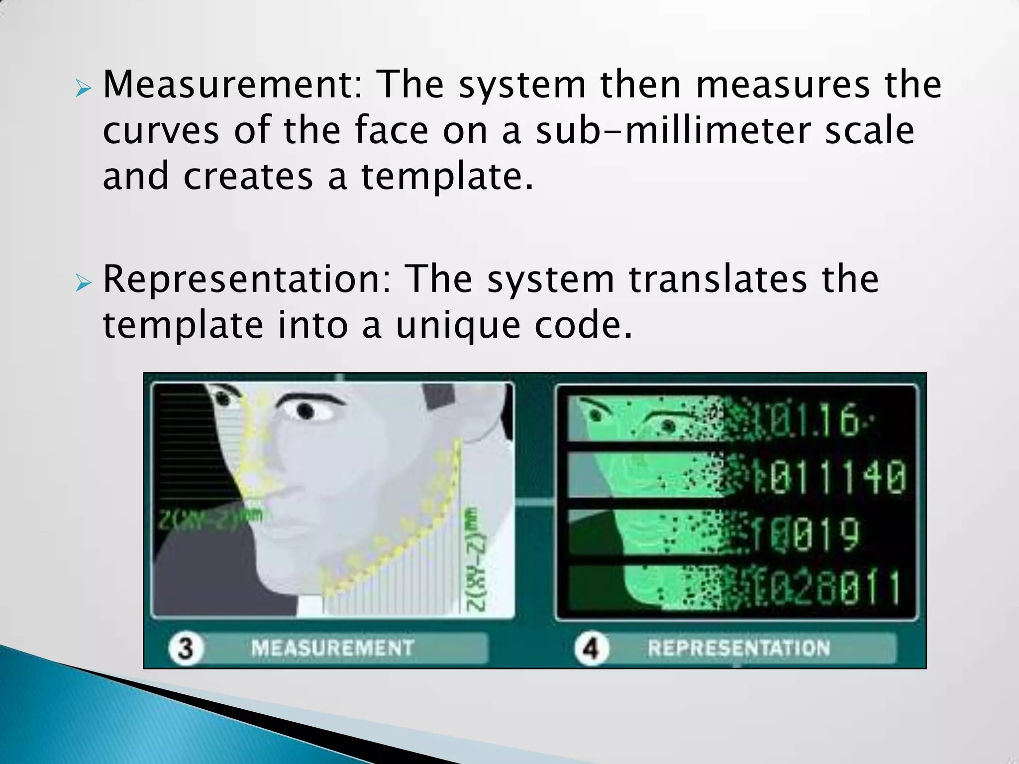    Measurement: The system then measures the
    curves of the face on a sub-millimeter scale
    and creates a template.

   Representation: The system translates the
    template into a unique code.
 