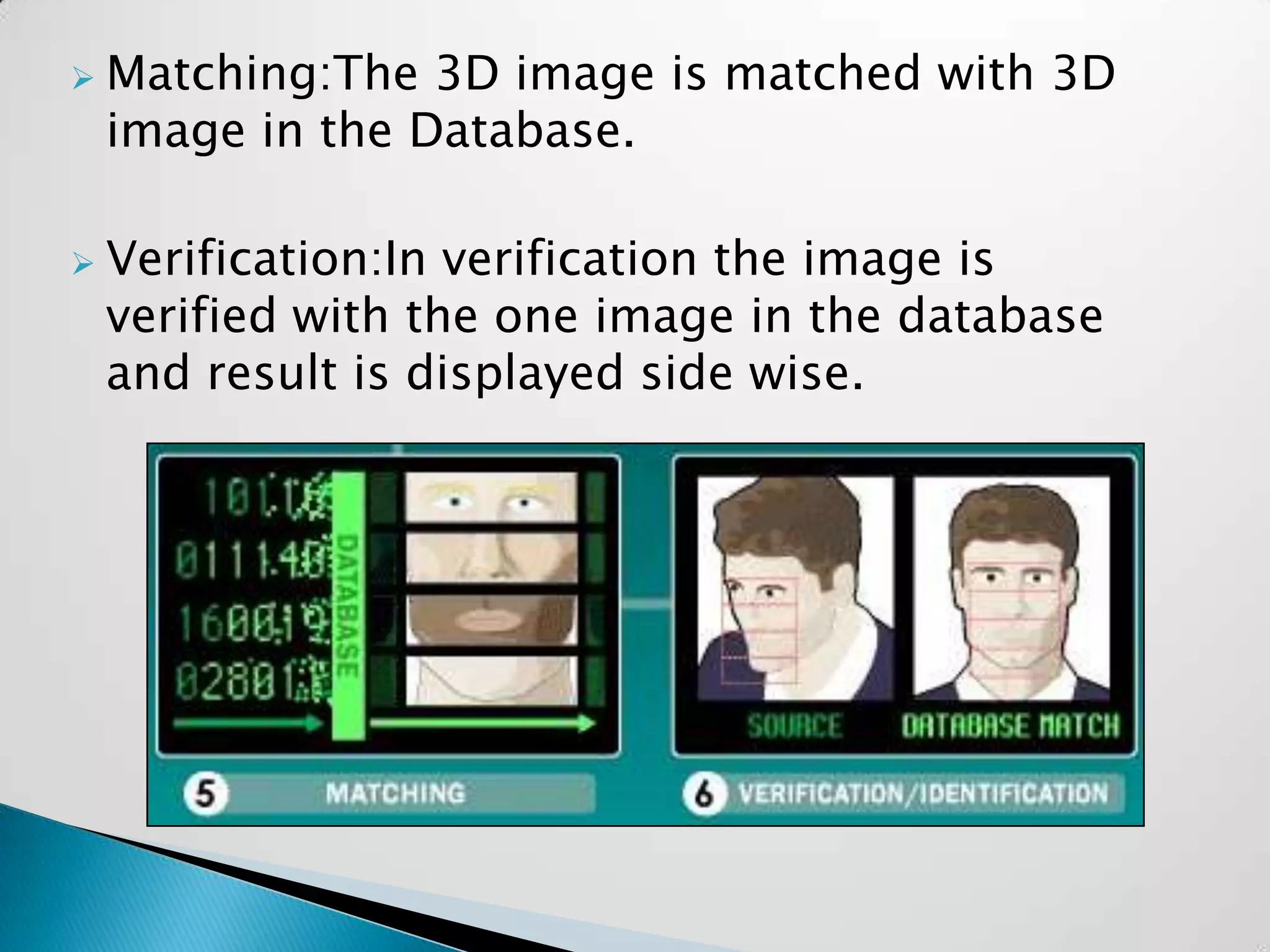    Matching:The 3D image is matched with 3D
    image in the Database.

   Verification:In verification the image is
    verified with the one image in the database
    and result is displayed side wise.
 