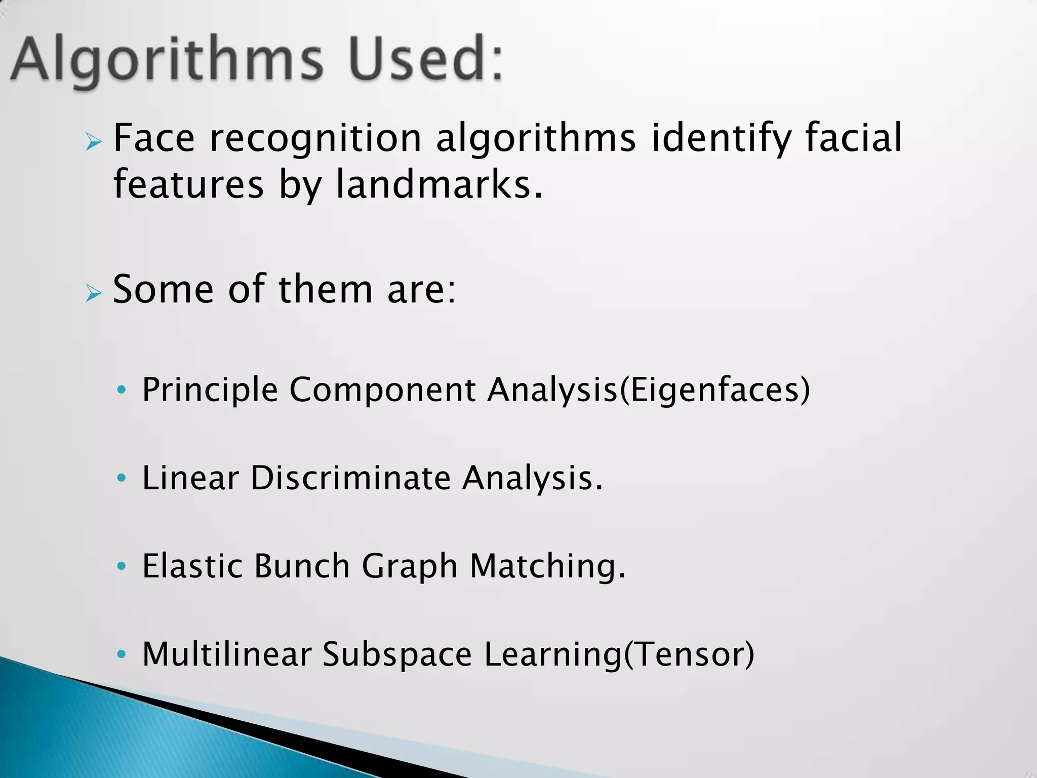    Face recognition algorithms identify facial
    features by landmarks.

   Some of them are:

    • Principle Component Analysis(Eigenfaces)

    • Linear Discriminate Analysis.

    • Elastic Bunch Graph Matching.

    • Multilinear Subspace Learning(Tensor)
 