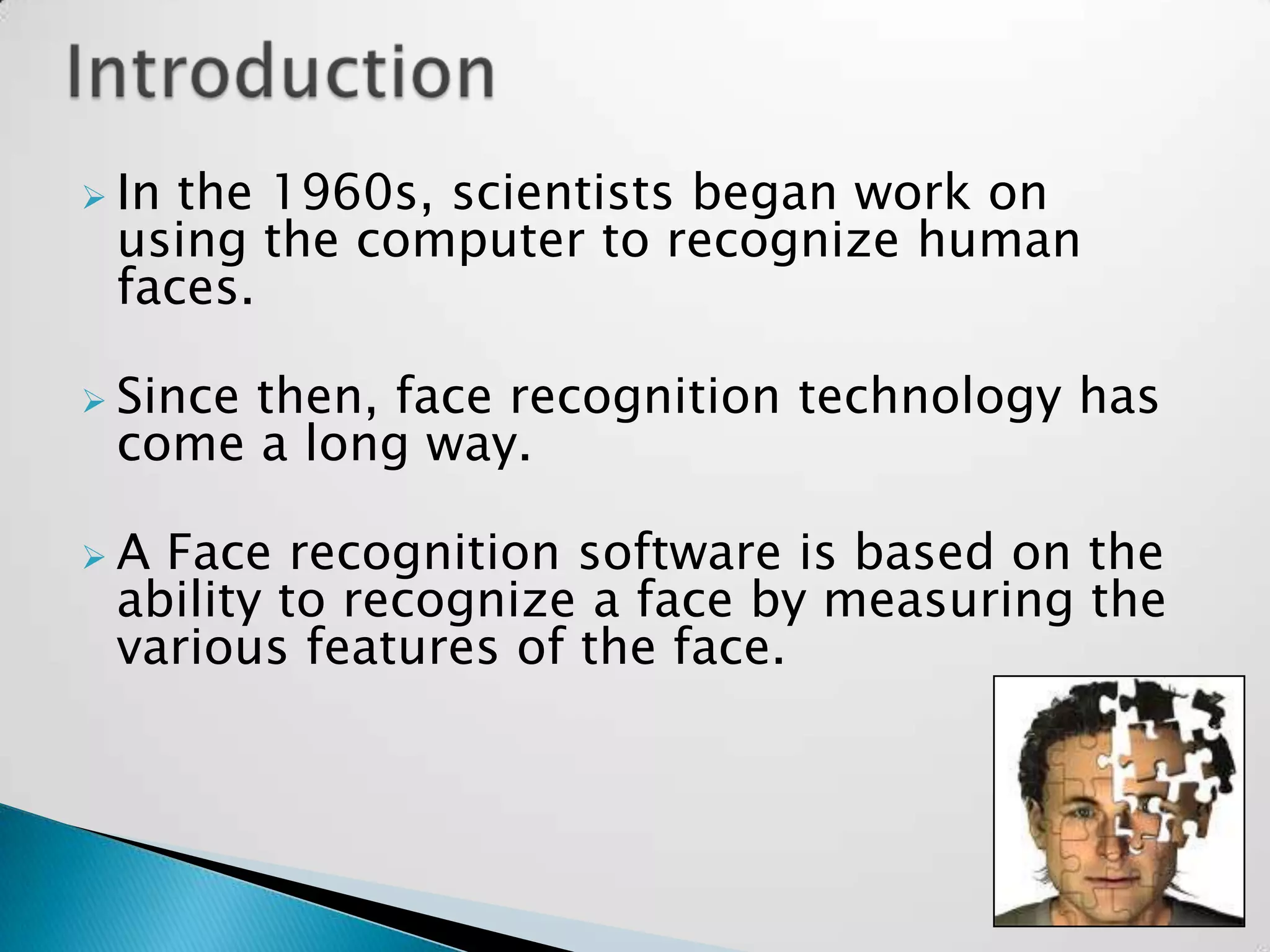  Inthe 1960s, scientists began work on
 using the computer to recognize human
 faces.

 Since
      then, face recognition technology has
 come a long way.

A Face recognition software is based on the
 ability to recognize a face by measuring the
 various features of the face.
 