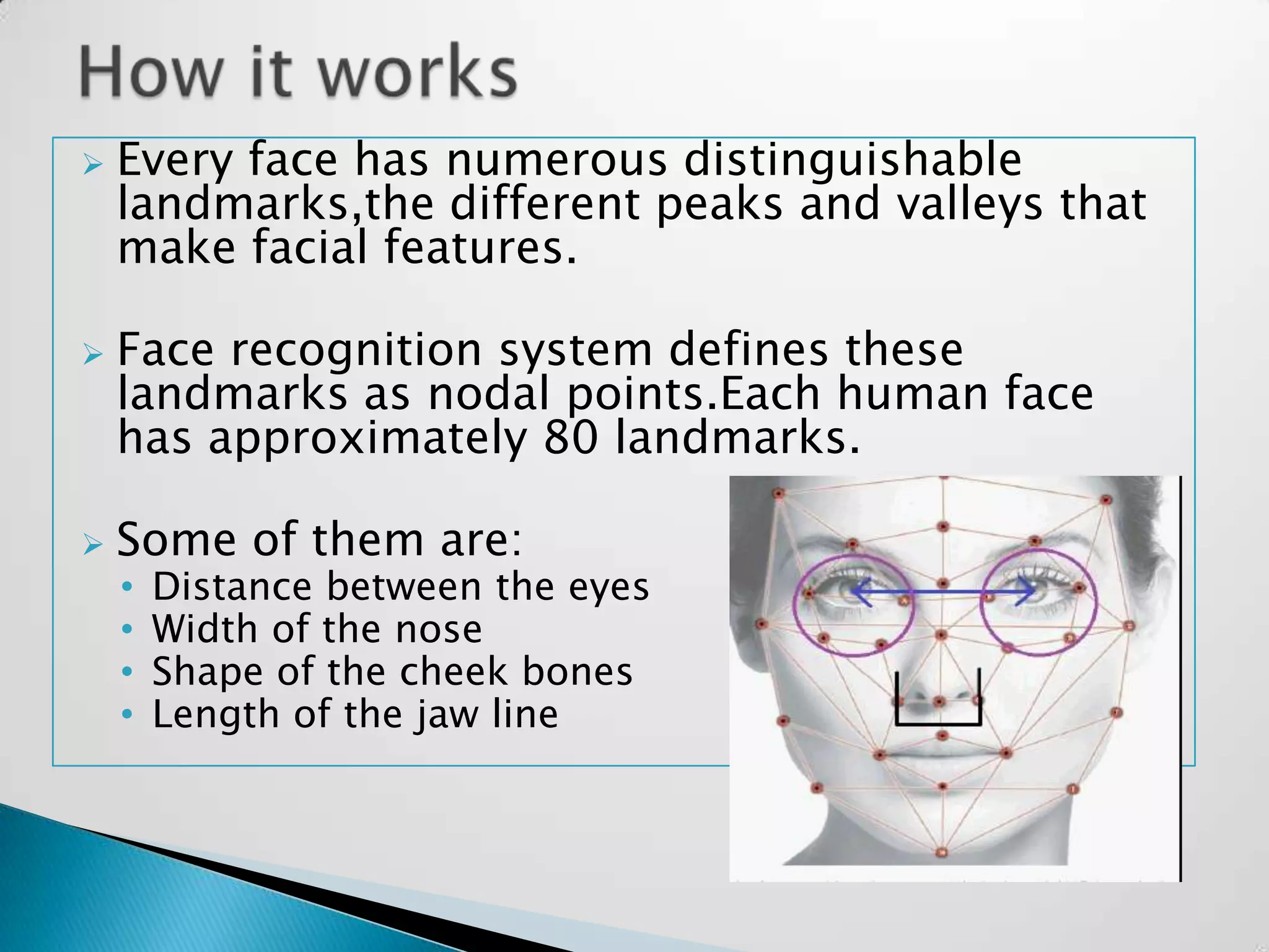    Every face has numerous distinguishable
    landmarks,the different peaks and valleys that
    make facial features.

   Face recognition system defines these
    landmarks as nodal points.Each human face
    has approximately 80 landmarks.

   Some of them are:
    •   Distance between the eyes
    •   Width of the nose
    •   Shape of the cheek bones
    •   Length of the jaw line
 