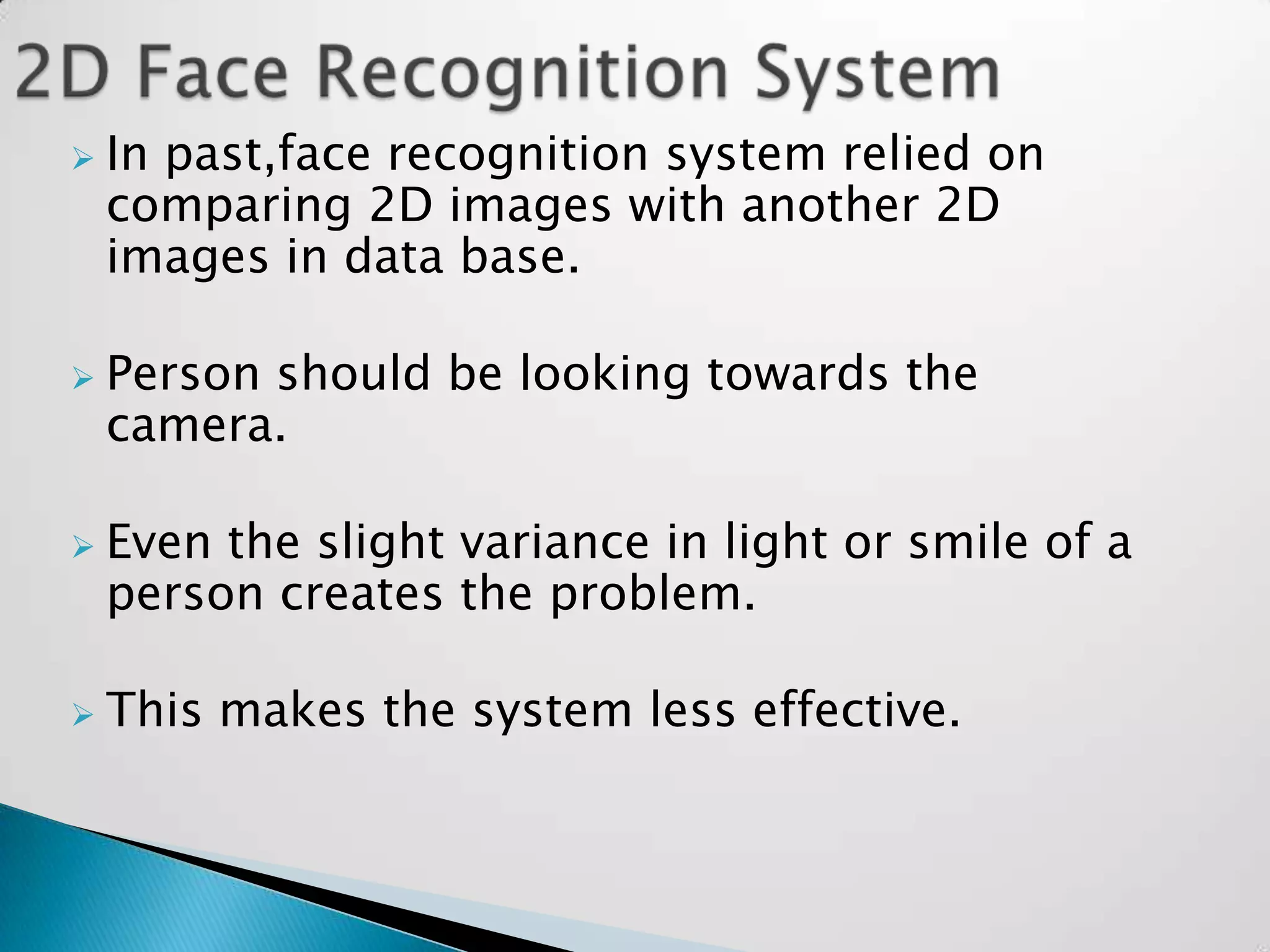    In past,face recognition system relied on
    comparing 2D images with another 2D
    images in data base.

   Person should be looking towards the
    camera.

   Even the slight variance in light or smile of a
    person creates the problem.

   This makes the system less effective.
 