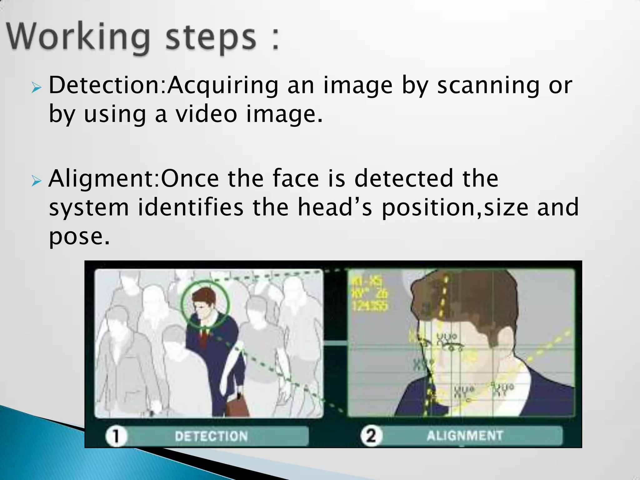    Detection:Acquiring an image by scanning or
    by using a video image.

   Aligment:Once the face is detected the
    system identifies the head’s position,size and
    pose.
 