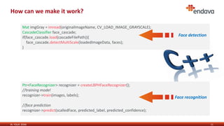IN YOUR ZONE
How can we make it work?
11
Mat imgGray = imread(originalImageName, CV_LOAD_IMAGE_GRAYSCALE);
CascadeClassifier face_cascade;
if(face_cascade.load(cascadeFilePath)){
face_cascade.detectMultiScale(loadedImageData, faces);
}
Ptr<FaceRecognizer> recognizer = createLBPHFaceRecognizer();
//training model
recognizer->train(images, labels);
//face prediction
recognizer->predict(scalledFace, predicted_label, predicted_confidence);
Face detection
Face detection
Face recognition
 
