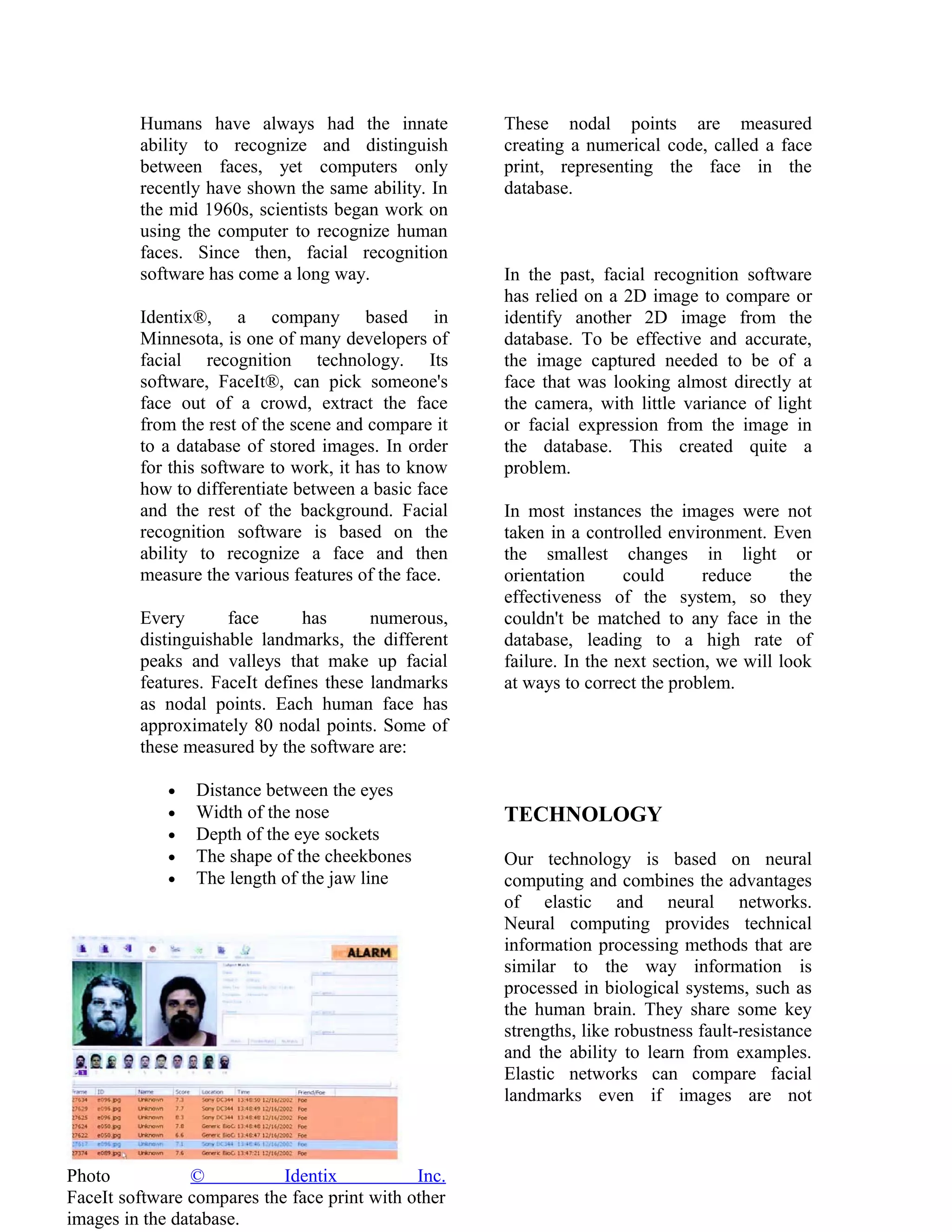 Humans have always had the innate
ability to recognize and distinguish
between faces, yet computers only
recently have shown the same ability. In
the mid 1960s, scientists began work on
using the computer to recognize human
faces. Since then, facial recognition
software has come a long way.
Identix®, a company based in
Minnesota, is one of many developers of
facial recognition technology. Its
software, FaceIt®, can pick someone's
face out of a crowd, extract the face
from the rest of the scene and compare it
to a database of stored images. In order
for this software to work, it has to know
how to differentiate between a basic face
and the rest of the background. Facial
recognition software is based on the
ability to recognize a face and then
measure the various features of the face.
Every
face
has
numerous,
distinguishable landmarks, the different
peaks and valleys that make up facial
features. FaceIt defines these landmarks
as nodal points. Each human face has
approximately 80 nodal points. Some of
these measured by the software are:
•
•
•
•
•

Distance between the eyes
Width of the nose
Depth of the eye sockets
The shape of the cheekbones
The length of the jaw line

Photo
©
Identix
Inc.
FaceIt software compares the face print with other
images in the database.

These nodal points are measured
creating a numerical code, called a face
print, representing the face in the
database.

In the past, facial recognition software
has relied on a 2D image to compare or
identify another 2D image from the
database. To be effective and accurate,
the image captured needed to be of a
face that was looking almost directly at
the camera, with little variance of light
or facial expression from the image in
the database. This created quite a
problem.
In most instances the images were not
taken in a controlled environment. Even
the smallest changes in light or
orientation
could
reduce
the
effectiveness of the system, so they
couldn't be matched to any face in the
database, leading to a high rate of
failure. In the next section, we will look
at ways to correct the problem.

TECHNOLOGY
Our technology is based on neural
computing and combines the advantages
of elastic and neural networks.
Neural computing provides technical
information processing methods that are
similar to the way information is
processed in biological systems, such as
the human brain. They share some key
strengths, like robustness fault-resistance
and the ability to learn from examples.
Elastic networks can compare facial
landmarks even if images are not

 