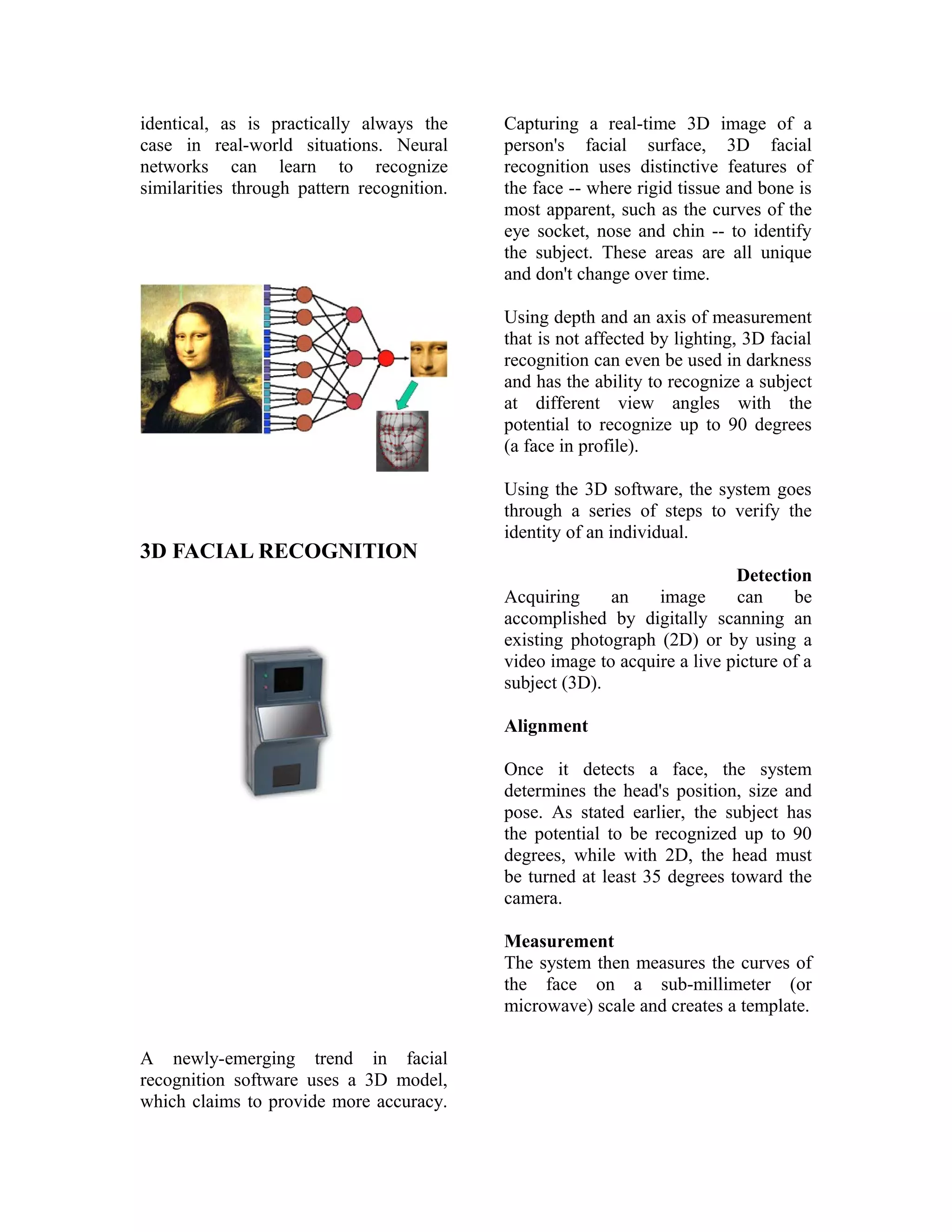 identical, as is practically always the
case in real-world situations. Neural
networks can learn to recognize
similarities through pattern recognition.

Capturing a real-time 3D image of a
person's facial surface, 3D facial
recognition uses distinctive features of
the face -- where rigid tissue and bone is
most apparent, such as the curves of the
eye socket, nose and chin -- to identify
the subject. These areas are all unique
and don't change over time.
Using depth and an axis of measurement
that is not affected by lighting, 3D facial
recognition can even be used in darkness
and has the ability to recognize a subject
at different view angles with the
potential to recognize up to 90 degrees
(a face in profile).

3D FACIAL RECOGNITION

Using the 3D software, the system goes
through a series of steps to verify the
identity of an individual.
Detection
Acquiring
an
image
can
be
accomplished by digitally scanning an
existing photograph (2D) or by using a
video image to acquire a live picture of a
subject (3D).
Alignment
Once it detects a face, the system
determines the head's position, size and
pose. As stated earlier, the subject has
the potential to be recognized up to 90
degrees, while with 2D, the head must
be turned at least 35 degrees toward the
camera.
Measurement
The system then measures the curves of
the face on a sub-millimeter (or
microwave) scale and creates a template.

A newly-emerging trend in facial
recognition software uses a 3D model,
which claims to provide more accuracy.

 