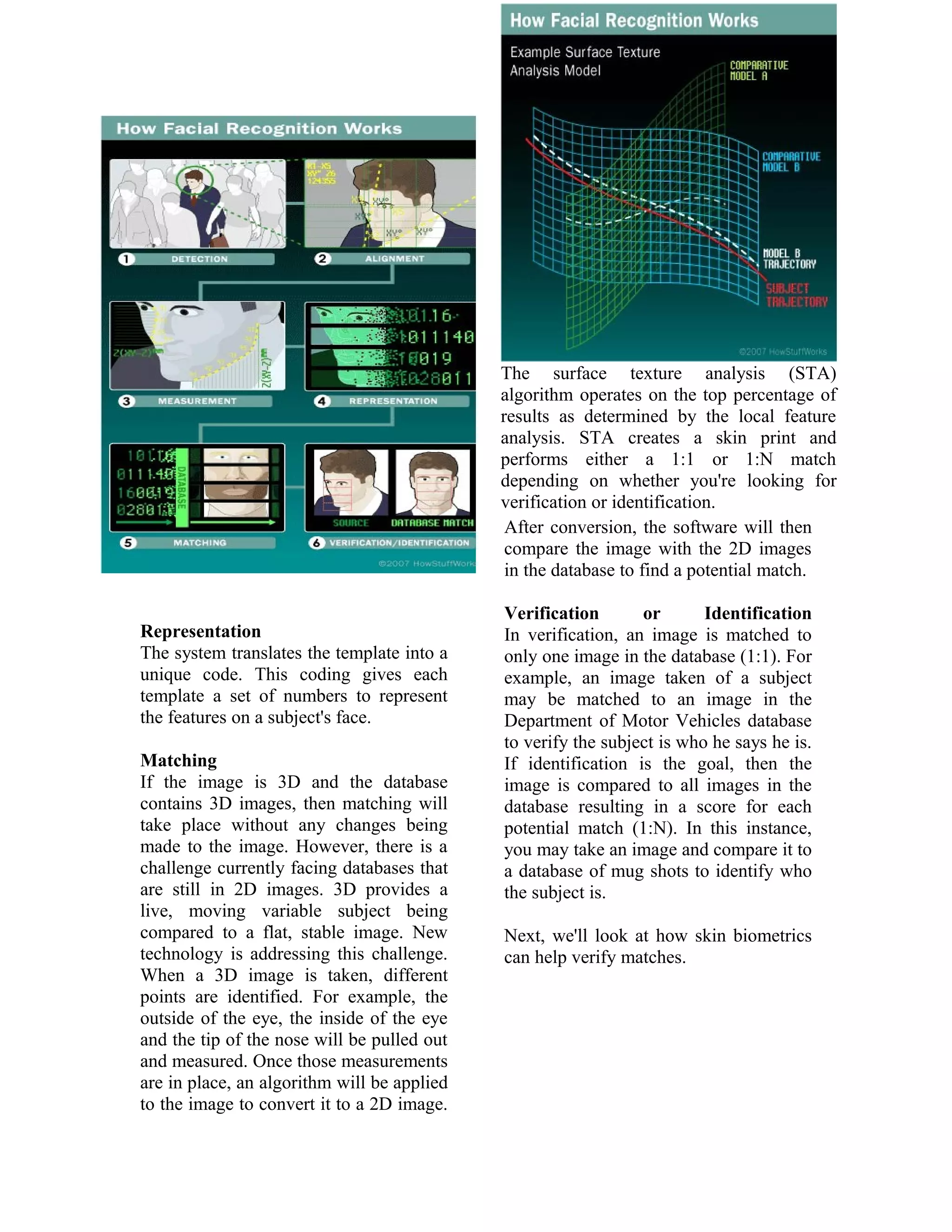 The surface texture analysis (STA)
algorithm operates on the top percentage of
results as determined by the local feature
analysis. STA creates a skin print and
performs either a 1:1 or 1:N match
depending on whether you're looking for
verification or identification.
After conversion, the software will then
compare the image with the 2D images
in the database to find a potential match.
Representation
The system translates the template into a
unique code. This coding gives each
template a set of numbers to represent
the features on a subject's face.
Matching
If the image is 3D and the database
contains 3D images, then matching will
take place without any changes being
made to the image. However, there is a
challenge currently facing databases that
are still in 2D images. 3D provides a
live, moving variable subject being
compared to a flat, stable image. New
technology is addressing this challenge.
When a 3D image is taken, different
points are identified. For example, the
outside of the eye, the inside of the eye
and the tip of the nose will be pulled out
and measured. Once those measurements
are in place, an algorithm will be applied
to the image to convert it to a 2D image.

Verification
or
Identification
In verification, an image is matched to
only one image in the database (1:1). For
example, an image taken of a subject
may be matched to an image in the
Department of Motor Vehicles database
to verify the subject is who he says he is.
If identification is the goal, then the
image is compared to all images in the
database resulting in a score for each
potential match (1:N). In this instance,
you may take an image and compare it to
a database of mug shots to identify who
the subject is.
Next, we'll look at how skin biometrics
can help verify matches.

 