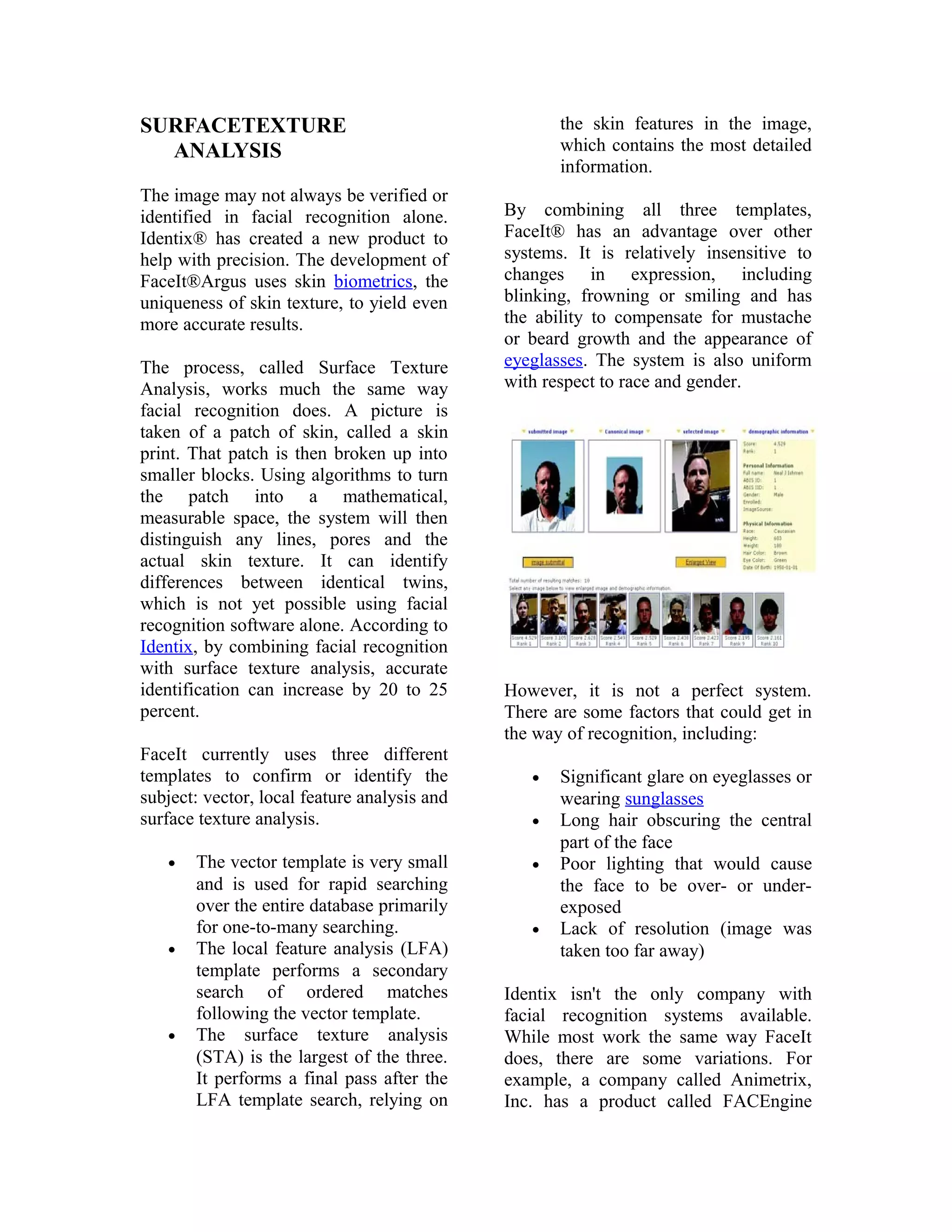 the skin features in the image,
which contains the most detailed
information.

SURFACETEXTURE
ANALYSIS
The image may not always be verified or
identified in facial recognition alone.
Identix® has created a new product to
help with precision. The development of
FaceIt®Argus uses skin biometrics, the
uniqueness of skin texture, to yield even
more accurate results.
The process, called Surface Texture
Analysis, works much the same way
facial recognition does. A picture is
taken of a patch of skin, called a skin
print. That patch is then broken up into
smaller blocks. Using algorithms to turn
the patch into a mathematical,
measurable space, the system will then
distinguish any lines, pores and the
actual skin texture. It can identify
differences between identical twins,
which is not yet possible using facial
recognition software alone. According to
Identix, by combining facial recognition
with surface texture analysis, accurate
identification can increase by 20 to 25
percent.
FaceIt currently uses three different
templates to confirm or identify the
subject: vector, local feature analysis and
surface texture analysis.
•

•

•

The vector template is very small
and is used for rapid searching
over the entire database primarily
for one-to-many searching.
The local feature analysis (LFA)
template performs a secondary
search of ordered matches
following the vector template.
The surface texture analysis
(STA) is the largest of the three.
It performs a final pass after the
LFA template search, relying on

By combining all three templates,
FaceIt® has an advantage over other
systems. It is relatively insensitive to
changes in expression, including
blinking, frowning or smiling and has
the ability to compensate for mustache
or beard growth and the appearance of
eyeglasses. The system is also uniform
with respect to race and gender.

However, it is not a perfect system.
There are some factors that could get in
the way of recognition, including:
•
•
•

•

Significant glare on eyeglasses or
wearing sunglasses
Long hair obscuring the central
part of the face
Poor lighting that would cause
the face to be over- or underexposed
Lack of resolution (image was
taken too far away)

Identix isn't the only company with
facial recognition systems available.
While most work the same way FaceIt
does, there are some variations. For
example, a company called Animetrix,
Inc. has a product called FACEngine

 