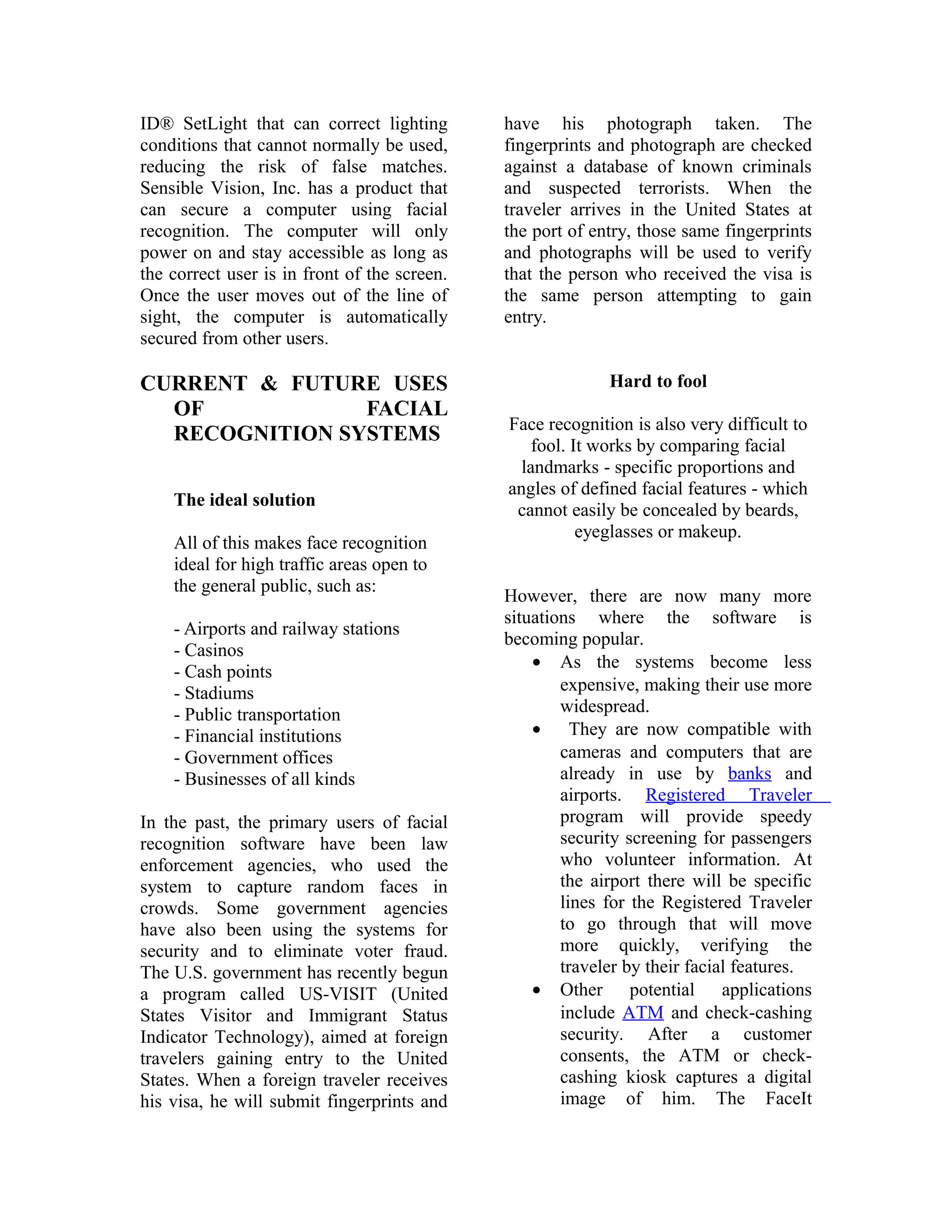 ID® SetLight that can correct lighting
conditions that cannot normally be used,
reducing the risk of false matches.
Sensible Vision, Inc. has a product that
can secure a computer using facial
recognition. The computer will only
power on and stay accessible as long as
the correct user is in front of the screen.
Once the user moves out of the line of
sight, the computer is automatically
secured from other users.

have his photograph taken. The
fingerprints and photograph are checked
against a database of known criminals
and suspected terrorists. When the
traveler arrives in the United States at
the port of entry, those same fingerprints
and photographs will be used to verify
that the person who received the visa is
the same person attempting to gain
entry.

CURRENT & FUTURE USES
OF
FACIAL
RECOGNITION SYSTEMS

Hard to fool

The ideal solution
All of this makes face recognition
ideal for high traffic areas open to
the general public, such as:
- Airports and railway stations
- Casinos
- Cash points
- Stadiums
- Public transportation
- Financial institutions
- Government offices
- Businesses of all kinds
In the past, the primary users of facial
recognition software have been law
enforcement agencies, who used the
system to capture random faces in
crowds. Some government agencies
have also been using the systems for
security and to eliminate voter fraud.
The U.S. government has recently begun
a program called US-VISIT (United
States Visitor and Immigrant Status
Indicator Technology), aimed at foreign
travelers gaining entry to the United
States. When a foreign traveler receives
his visa, he will submit fingerprints and

Face recognition is also very difficult to
fool. It works by comparing facial
landmarks - specific proportions and
angles of defined facial features - which
cannot easily be concealed by beards,
eyeglasses or makeup.
However, there are now many more
situations where the software is
becoming popular.
• As the systems become less
expensive, making their use more
widespread.
• They are now compatible with
cameras and computers that are
already in use by banks and
airports. Registered Traveler
program will provide speedy
security screening for passengers
who volunteer information. At
the airport there will be specific
lines for the Registered Traveler
to go through that will move
more quickly, verifying the
traveler by their facial features.
• Other potential applications
include ATM and check-cashing
security. After a customer
consents, the ATM or checkcashing kiosk captures a digital
image of him. The FaceIt

 