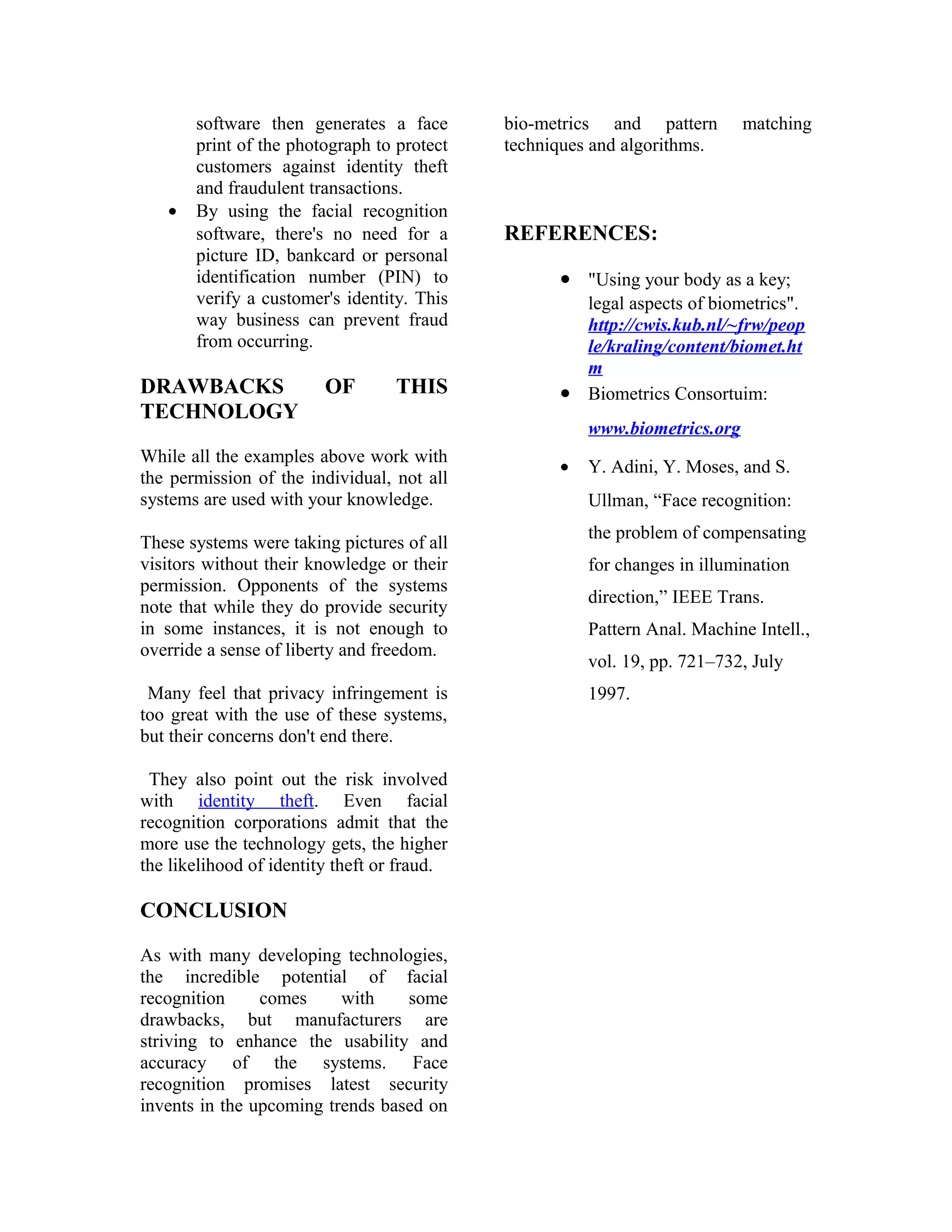 •

software then generates a face
print of the photograph to protect
customers against identity theft
and fraudulent transactions.
By using the facial recognition
software, there's no need for a
picture ID, bankcard or personal
identification number (PIN) to
verify a customer's identity. This
way business can prevent fraud
from occurring.

DRAWBACKS
TECHNOLOGY

OF

THIS

While all the examples above work with
the permission of the individual, not all
systems are used with your knowledge.
These systems were taking pictures of all
visitors without their knowledge or their
permission. Opponents of the systems
note that while they do provide security
in some instances, it is not enough to
override a sense of liberty and freedom.
Many feel that privacy infringement is
too great with the use of these systems,
but their concerns don't end there.
They also point out the risk involved
with identity theft. Even facial
recognition corporations admit that the
more use the technology gets, the higher
the likelihood of identity theft or fraud.

CONCLUSION
As with many developing technologies,
the incredible potential of facial
recognition
comes
with
some
drawbacks, but manufacturers are
striving to enhance the usability and
accuracy of the systems. Face
recognition promises latest security
invents in the upcoming trends based on

bio-metrics and pattern
techniques and algorithms.

matching

REFERENCES:
• "Using your body as a key;
legal aspects of biometrics".
http://cwis.kub.nl/~frw/peop
le/kraling/content/biomet.ht
m
• Biometrics Consortuim:
www.biometrics.org
•

Y. Adini, Y. Moses, and S.
Ullman, “Face recognition:
the problem of compensating
for changes in illumination
direction,” IEEE Trans.
Pattern Anal. Machine Intell.,
vol. 19, pp. 721–732, July
1997.

 