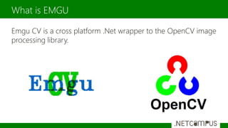 Emgu CV is a cross platform .Net wrapper to the OpenCV image
processing library.
What is EMGU
 