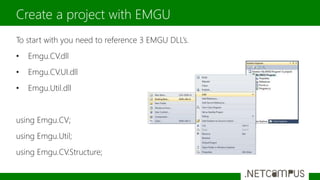 To start with you need to reference 3 EMGU DLL’s.
• Emgu.CV.dll
• Emgu.CV.UI.dll
• Emgu.Util.dll
using Emgu.CV;
using Emgu.Util;
using Emgu.CV.Structure;
Create a project with EMGU
 