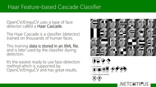 OpenCV/EmguCV uses a type of face
detector called a Haar Cascade.
The Haar Cascade is a classifier (detector)
trained on thousands of human faces.
This training data is stored in an XML file,
and is later used by the classifier during
detection.
It’s the easiest ready to use face detection
method which is supported by
OpenCV/EmguCV and has great results.
Haar Feature-based Cascade Classifier
 