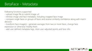 Following functions supported:
- upload image file or submit image url
- retrieve image and face metadata, including cropped face image
- compare single faces or groups of faces and receive similarity confidence along with match
decision.
- transform face image(s) - generate averages from two or more faces, change face
expression or otherwise modify them.
- add user defined metadata tags, store user-adjusted points and face info.
BetaFace - Metadata
 