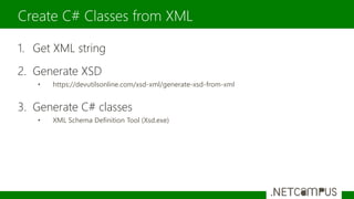 1. Get XML string
2. Generate XSD
• https://devutilsonline.com/xsd-xml/generate-xsd-from-xml
3. Generate C# classes
• XML Schema Definition Tool (Xsd.exe)
Create C# Classes from XML
 