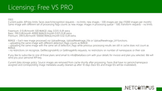 FREE:
Current public API key limits: faces search/recognition requests - no limits; new images - 500 images per day (15000 images per month);
Same image with different set of processing flags counts as new image; images in processing queue - 500; transform requests - no limits.
Freemium: 0 EUR/month 500 IMAGE /day, 0.035 EUR extra
Basic: 199 EUR/month 40000 IMAGE/month 0.025 EUR extra
Premium: 399 EUR/month 100000 IMAGE/month 0.02 EUR extra.
IMAGE – Each new image processed via UploadImage, UploadNewImage_File or UploadNewImage_Url functions.
- uploading the same image with different detection_flags counts as IMAGE.
- uploading the same image with the same set of detection_flags while previous processing results are still in cache does not count as
IMAGE.
- no restrictions on recognize, GetRecognizeInfo or GetImageInfo requests; no restrictions on number of namespaces or their size
If you like to subscribe to one of those plans send email to info@betaface.com with your details for invoice and plan you selected. We will
send you your personal API key.
Current data storage policy: Source images are removed from cache shortly after processing. Faces that have no person/namespace
assigned and corresponding image metadata usually cleaned up after 10 days (face IDs and image IDs will be invalidated).
Licensing: Free VS PRO
 