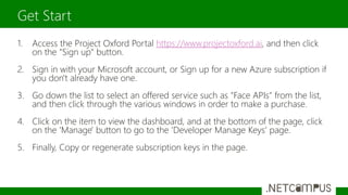 1. Access the Project Oxford Portal https://www.projectoxford.ai, and then click
on the "Sign up" button.
2. Sign in with your Microsoft account, or Sign up for a new Azure subscription if
you don't already have one.
3. Go down the list to select an offered service such as "Face APIs" from the list,
and then click through the various windows in order to make a purchase.
4. Click on the item to view the dashboard, and at the bottom of the page, click
on the 'Manage' button to go to the 'Developer Manage Keys' page.
5. Finally, Copy or regenerate subscription keys in the page.
Get Start
 