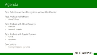 Face Detection vs Face Recognition vs Face Identification
Face Analysis HomeMade
• OpenCV/Emgu
Face Analysis with Cloud Services
• BetaFace
• Microsoft Face API
Face Analysis with Special Camera
• Kinect
• RealSense
Conclusions
• Common Problems and Limits
Agenda
 