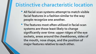 Distinctive characteristic location
• All facial-scan systems attempt to match visible
facial features in a fashion similar to the way
people recognize one another.
• The features most often utilized in facial-scan
systems are those least likely to change
significantly over time: upper ridges of the eye
sockets, areas around the cheekbones, sides of
the mouth, nose shape, and the position of
major features relative to each other.
 