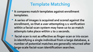 Template Matching
• It compares match templates against enrollment
templates.
• A series of images is acquired and scored against the
enrollment, so that a user attempting 1:1 verification
within a facial-scan system may have 10 to 20 match
attempts take place within 1 to 2 seconds.
• facial-scan is not as effective as finger-scan or iris-sscan
in identifying a single individual from a large database, a
number of potential matches are generally returned after
large-scale facial-scan identification searches.
 