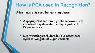 How is PCA used in Recognition?
A training set is used for learning phase
• Applying PCA to training data to form a new
coordinate system defined by significant
Eigen vectors
• Representing each data in PCA coordinate
system (weights of Eigen vectors)
 