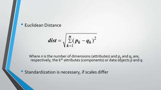 • Euclidean Distance
Where n is the number of dimensions (attributes) and pk and qk are,
respectively, the kth attributes (components) or data objects p and q.
• Standardization is necessary, if scales differ



n
k
kk qpdist
1
2
)(
 