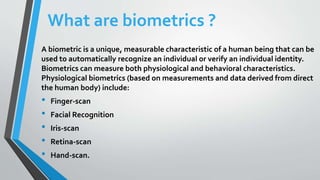 What are biometrics ?
A biometric is a unique, measurable characteristic of a human being that can be
used to automatically recognize an individual or verify an individual identity.
Biometrics can measure both physiological and behavioral characteristics.
Physiological biometrics (based on measurements and data derived from direct
the human body) include:
• Finger-scan
• Facial Recognition
• Iris-scan
• Retina-scan
• Hand-scan.
 