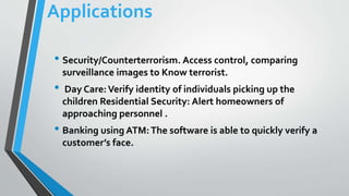 Applications
• Security/Counterterrorism. Access control, comparing
surveillance images to Know terrorist.
• Day Care:Verify identity of individuals picking up the
children Residential Security: Alert homeowners of
approaching personnel .
• Banking using ATM:The software is able to quickly verify a
customer’s face.
 