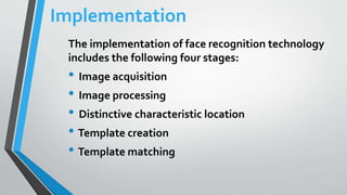 Implementation
The implementation of face recognition technology
includes the following four stages:
• Image acquisition
• Image processing
• Distinctive characteristic location
• Template creation
• Template matching
 
