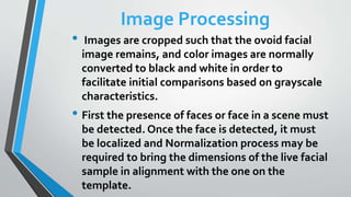 Image Processing
• Images are cropped such that the ovoid facial
image remains, and color images are normally
converted to black and white in order to
facilitate initial comparisons based on grayscale
characteristics.
• First the presence of faces or face in a scene must
be detected. Once the face is detected, it must
be localized and Normalization process may be
required to bring the dimensions of the live facial
sample in alignment with the one on the
template.
 