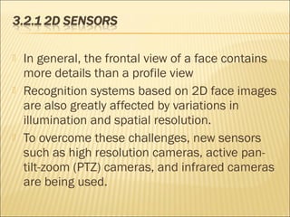  In general, the frontal view of a face contains
more details than a profile view
 Recognition systems based on 2D face images
are also greatly affected by variations in
illumination and spatial resolution.
 To overcome these challenges, new sensors
such as high resolution cameras, active pan-
tilt-zoom (PTZ) cameras, and infrared cameras
are being used.
 