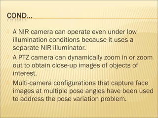  A NIR camera can operate even under low
illumination conditions because it uses a
separate NIR illuminator.
 A PTZ camera can dynamically zoom in or zoom
out to obtain close-up images of objects of
interest.
 Multi-camera configurations that capture face
images at multiple pose angles have been used
to address the pose variation problem.
 