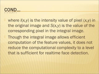 where I(x,y) is the intensity value of pixel (x,y) in
the original image and S(x,y) is the value of the
corresponding pixel in the integral image.
 Though the integral image allows efficient
computation of the feature values, it does not
reduce the computational complexity to a level
that is sufficient for realtime face detection.
 