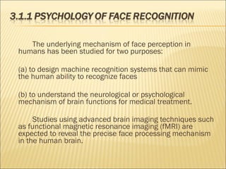 The underlying mechanism of face perception in
humans has been studied for two purposes:
(a) to design machine recognition systems that can mimic
the human ability to recognize faces
(b) to understand the neurological or psychological
mechanism of brain functions for medical treatment.
Studies using advanced brain imaging techniques such
as functional magnetic resonance imaging (fMRI) are
expected to reveal the precise face processing mechanism
in the human brain.
 