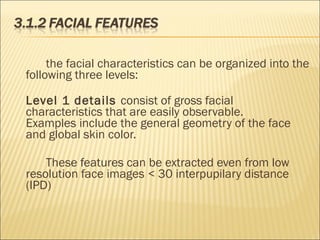 the facial characteristics can be organized into the
following three levels:
Level 1 details consist of gross facial
characteristics that are easily observable.
Examples include the general geometry of the face
and global skin color.
These features can be extracted even from low
resolution face images < 30 interpupilary distance
(IPD)
 