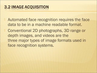  Automated face recognition requires the face
data to be in a machine readable format.
 Conventional 2D photographs, 3D range or
depth images, and videos are the
three major types of image formats used in
face recognition systems.
 