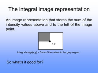 The integral image representation
An image representation that stores the sum of the
intensity values above and to the left of the image
point.
x, y
IntegralImage(x,y) = Sum of the values in the grey region
So what’s it good for?
 