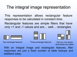 The integral image representation
This representation allows rectangular feature
responses to be calculated in constant time.
Rectangular features are simple filters that have
only +1 and -1 values and are… well… rectangles.
Two-rectangle features Three-rectangle features I bet you can guess
what these are called
With an integral image and rectangular features, filter
responses are just a fixed number of table lookups and
additions away.
 